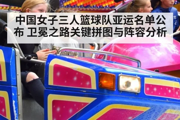中国女子三人篮球队亚运名单公布 卫冕之路关键拼图与阵容分析